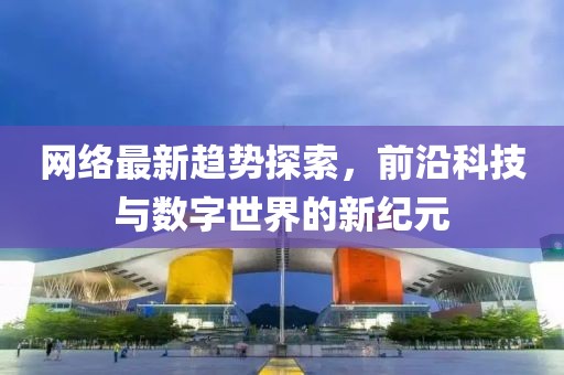 網(wǎng)絡(luò)最新趨勢探索，前沿科技與數(shù)字世界的新紀(jì)元