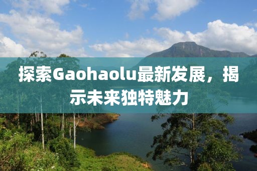 探索Gaohaolu最新發(fā)展，揭示未來(lái)獨(dú)特魅力