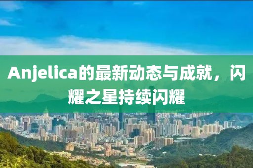 Anjelica的最新動態(tài)與成就，閃耀之星持續(xù)閃耀