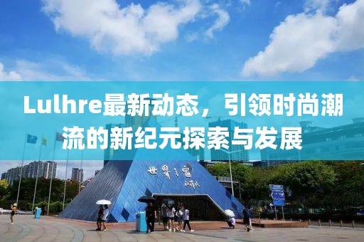 Lulhre最新動態(tài)，引領(lǐng)時尚潮流的新紀元探索與發(fā)展