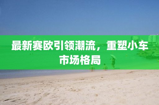 最新賽歐引領(lǐng)潮流，重塑小車市場格局