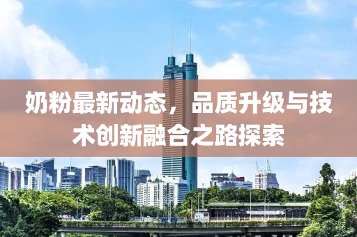 奶粉最新動態(tài)，品質(zhì)升級與技術(shù)創(chuàng)新融合之路探索