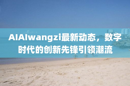 AIAIwangzi最新動(dòng)態(tài)，數(shù)字時(shí)代的創(chuàng)新先鋒引領(lǐng)潮流