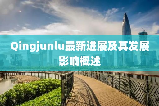 Qingjunlu最新進(jìn)展及其發(fā)展影響概述