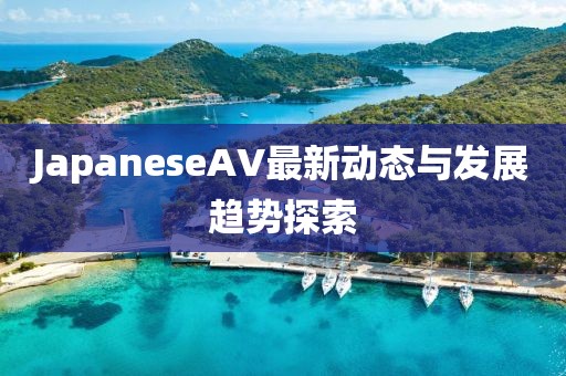 JapaneseAV最新動(dòng)態(tài)與發(fā)展趨勢(shì)探索