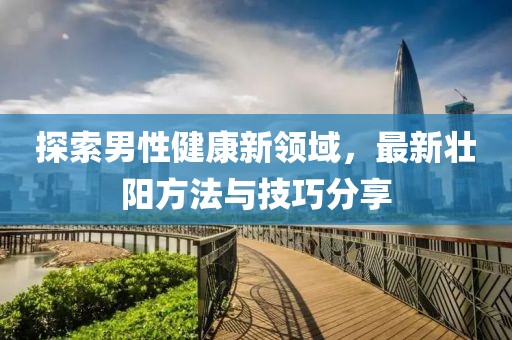 探索男性健康新領(lǐng)域，最新壯陽(yáng)方法與技巧分享