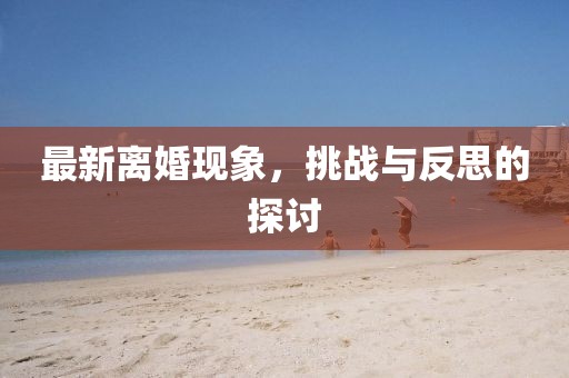 最新離婚現(xiàn)象，挑戰(zhàn)與反思的探討