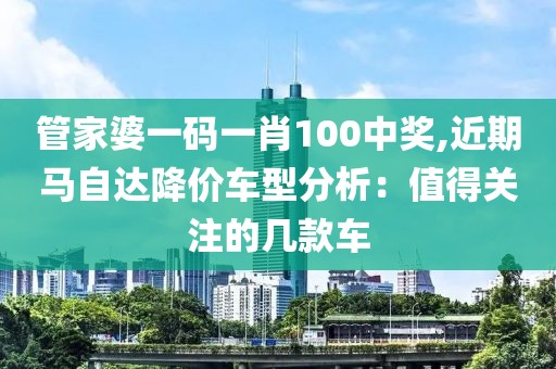 管家婆一碼一肖100中獎(jiǎng),近期馬自達(dá)降價(jià)車型分析：值得關(guān)注的幾款車
