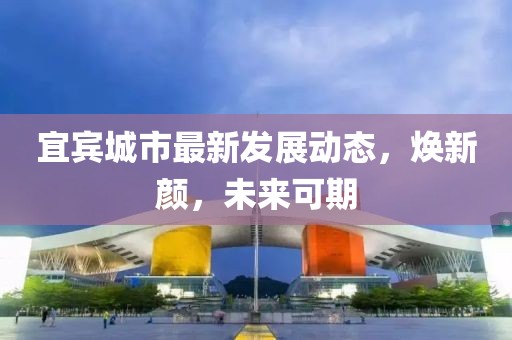宜賓城市最新發(fā)展動(dòng)態(tài)，煥新顏，未來(lái)可期