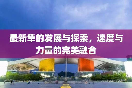 最新隼的發(fā)展與探索，速度與力量的完美融合