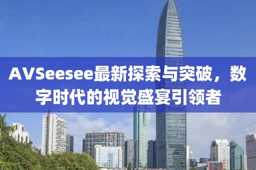 AVSeesee最新探索與突破，數(shù)字時代的視覺盛宴引領(lǐng)者