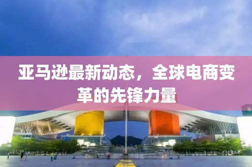 亞馬遜最新動態(tài)，全球電商變革的先鋒力量