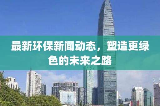 最新環(huán)保新聞動態(tài)，塑造更綠色的未來之路