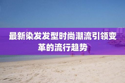 最新染發(fā)發(fā)型時尚潮流引領(lǐng)變革的流行趨勢