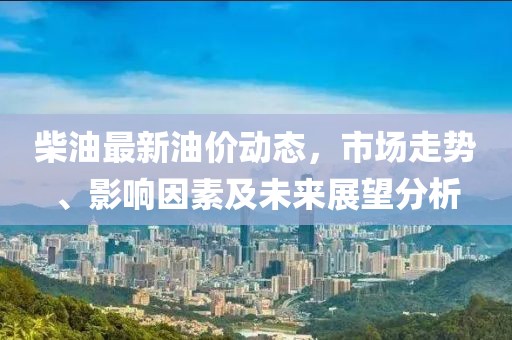 柴油最新油價(jià)動(dòng)態(tài)，市場(chǎng)走勢(shì)、影響因素及未來(lái)展望分析