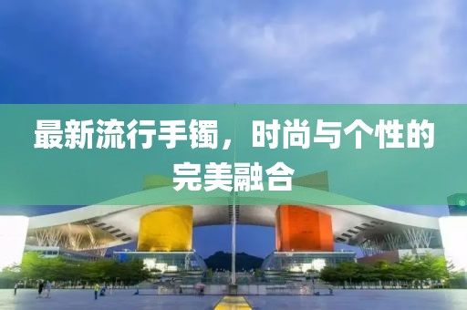 最新流行手鐲，時(shí)尚與個(gè)性的完美融合