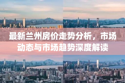 最新蘭州房價走勢分析，市場動態(tài)與市場趨勢深度解讀