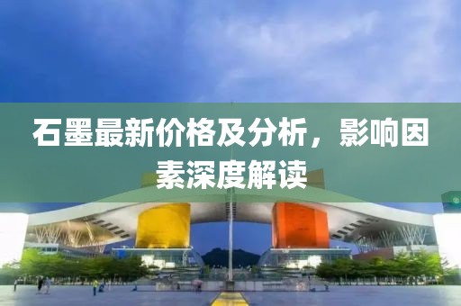 石墨最新價(jià)格及分析，影響因素深度解讀