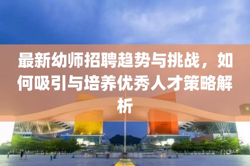 最新幼師招聘趨勢(shì)與挑戰(zhàn)，如何吸引與培養(yǎng)優(yōu)秀人才策略解析