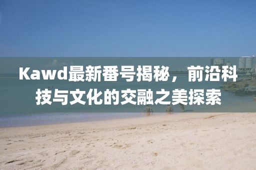 Kawd最新番號(hào)揭秘，前沿科技與文化的交融之美探索