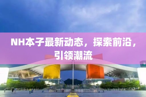NH本子最新動(dòng)態(tài)，探索前沿，引領(lǐng)潮流