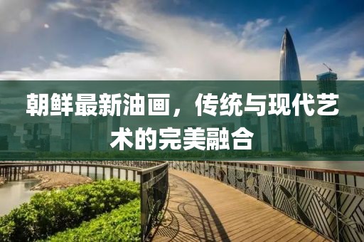朝鮮最新油畫，傳統(tǒng)與現(xiàn)代藝術(shù)的完美融合