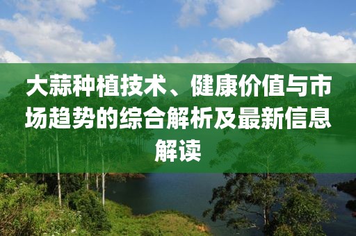 大蒜種植技術(shù)、健康價(jià)值與市場趨勢(shì)的綜合解析及最新信息解讀