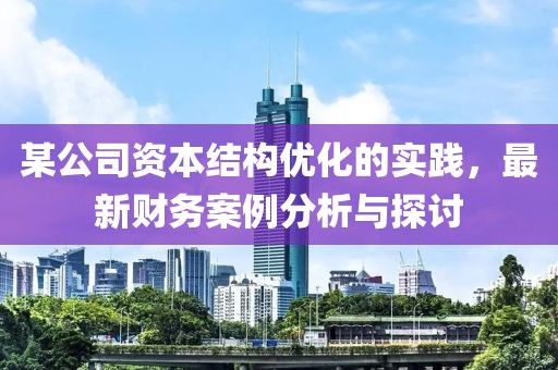 某公司資本結(jié)構(gòu)優(yōu)化的實踐，最新財務(wù)案例分析與探討