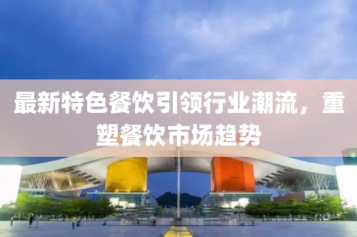 最新特色餐飲引領(lǐng)行業(yè)潮流，重塑餐飲市場趨勢