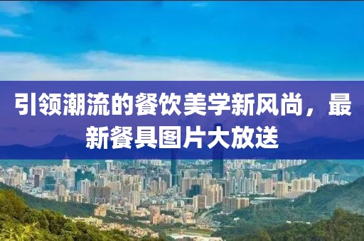 引領(lǐng)潮流的餐飲美學新風尚，最新餐具圖片大放送