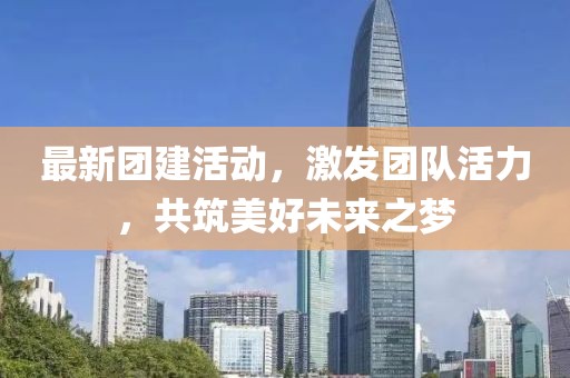 最新團(tuán)建活動(dòng)，激發(fā)團(tuán)隊(duì)活力，共筑美好未來(lái)之夢(mèng)