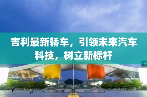 吉利最新轎車，引領未來汽車科技，樹立新標桿