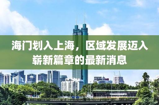海門劃入上海，區(qū)域發(fā)展邁入嶄新篇章的最新消息