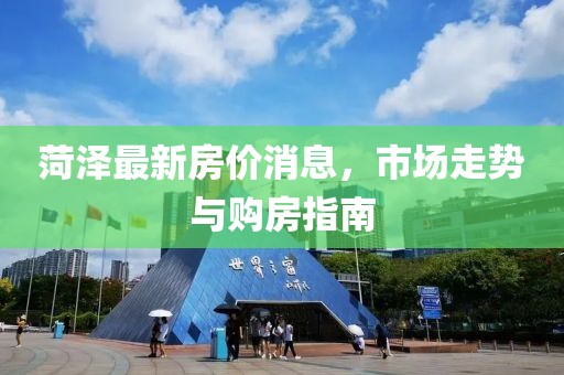 菏澤最新房價(jià)消息，市場走勢與購房指南