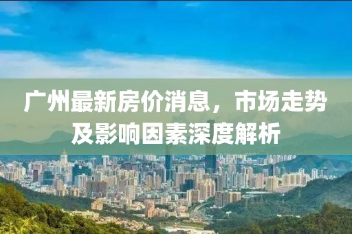廣州最新房?jī)r(jià)消息，市場(chǎng)走勢(shì)及影響因素深度解析
