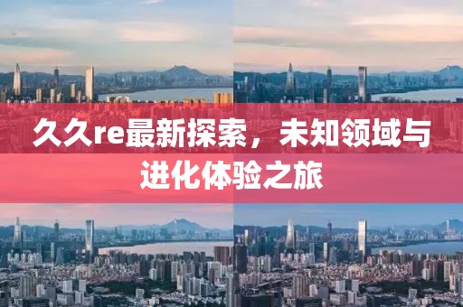 久久re最新探索，未知領(lǐng)域與進(jìn)化體驗(yàn)之旅