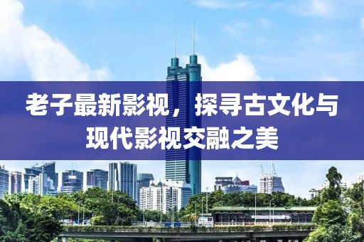 老子最新影視，探尋古文化與現(xiàn)代影視交融之美