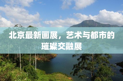 北京最新畫展，藝術(shù)與都市的璀璨交融展