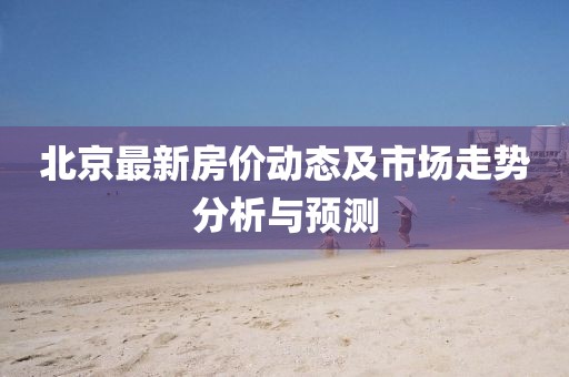 北京最新房?jī)r(jià)動(dòng)態(tài)及市場(chǎng)走勢(shì)分析與預(yù)測(cè)