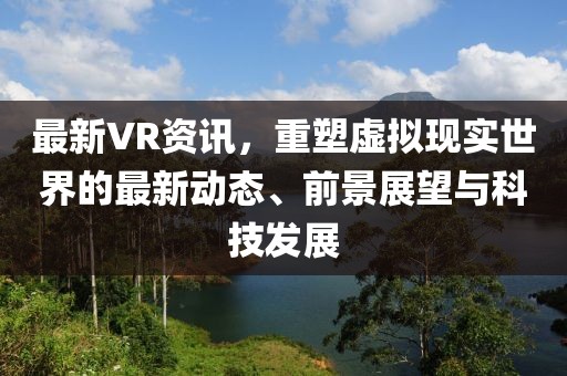 最新VR資訊，重塑虛擬現(xiàn)實世界的最新動態(tài)、前景展望與科技發(fā)展