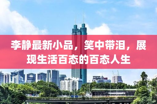 李靜最新小品，笑中帶淚，展現(xiàn)生活百態(tài)的百態(tài)人生