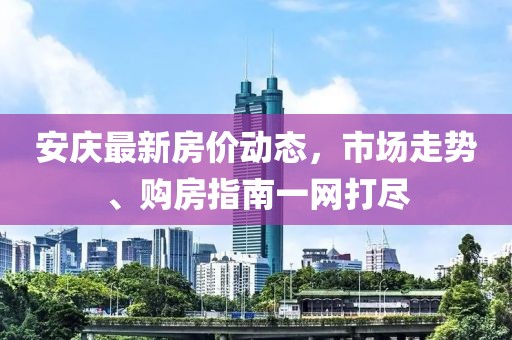 安慶最新房價動態(tài)，市場走勢、購房指南一網(wǎng)打盡
