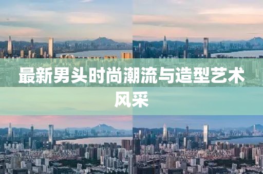 最新男頭時尚潮流與造型藝術(shù)風(fēng)采