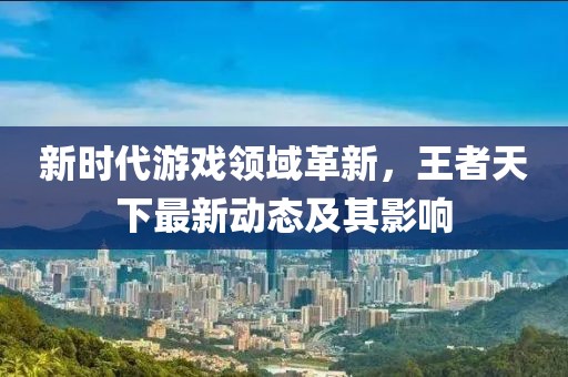 新時(shí)代游戲領(lǐng)域革新，王者天下最新動(dòng)態(tài)及其影響