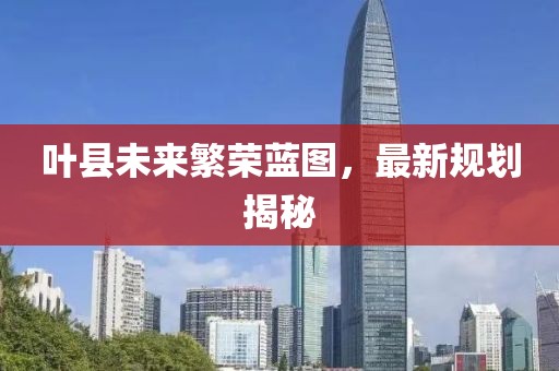 葉縣未來(lái)繁榮藍(lán)圖，最新規(guī)劃揭秘