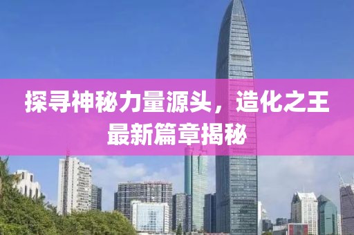 探尋神秘力量源頭，造化之王最新篇章揭秘
