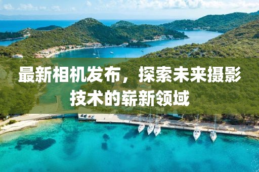最新相機發(fā)布，探索未來攝影技術的嶄新領域