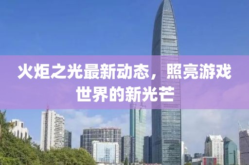 火炬之光最新動態(tài)，照亮游戲世界的新光芒