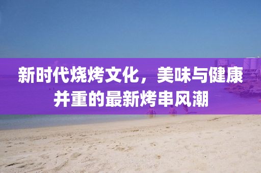 新時代燒烤文化，美味與健康并重的最新烤串風潮