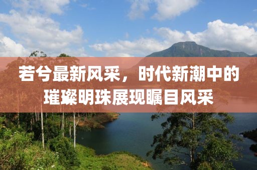 若兮最新風采，時代新潮中的璀璨明珠展現(xiàn)矚目風采